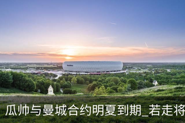 瓜帅与曼城合约明夏到期 若走将为新帅留3亿遗产
