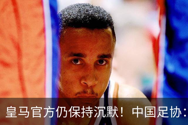 皇马官方仍保持沉默！中国足协：已第一时间严正交涉 要求皇马道歉