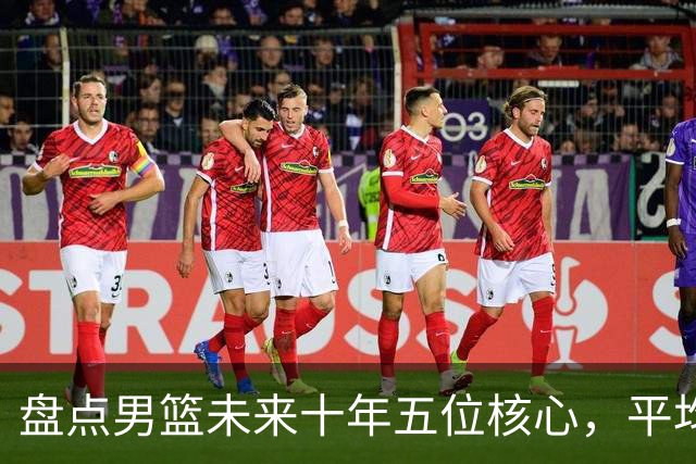 盘点男篮未来十年五位核心，平均身高2米06，能否冲击奥运会？
