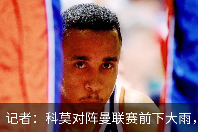记者：科莫对阵曼联赛前下大雨，开球前后可能伴有闪电