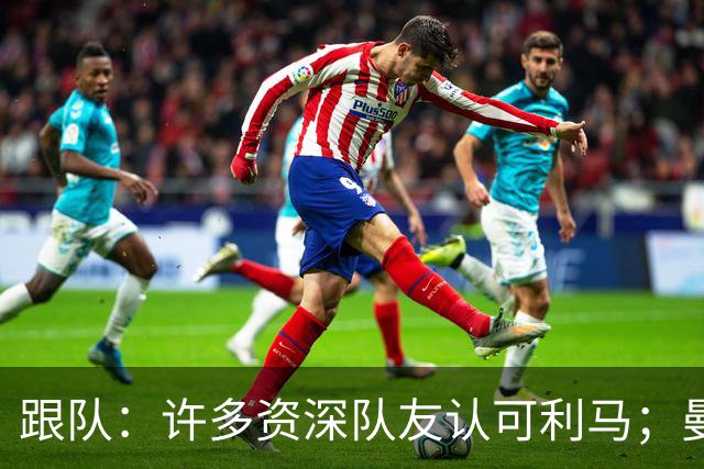 跟队：许多资深队友认可利马；曼联当年就看中他敢挺身而出的特质