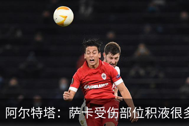 阿尔特塔：萨卡受伤部位积液很多，还需要进一步检查评估