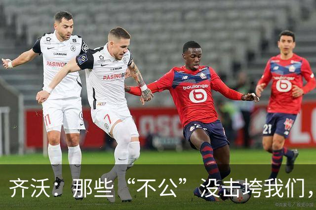 齐沃：那些“不公”没击垮我们，反而让国米更强